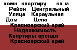 2-комн. квартиру, 54 кв.м.  › Район ­ Центральный › Улица ­ Караульная › Дом ­ 48 › Цена ­ 12 000 - Красноярский край Недвижимость » Квартиры аренда   . Красноярский край